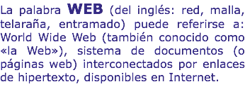 La palabra WEB (del inglés: red, malla, telaraña, entramado) puede referirse a: World Wide Web (también conocido como «la Web»), sistema de documentos (o páginas web) interconectados por enlaces de hipertexto, disponibles en Internet.