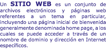 Un SITIO WEB es un conjunto de archivos electrónicos y páginas web referentes a un tema en particular, incluyendo una página inicial de bienvenida generalmente denominada home page, a los cuales se puede acceder a través de un nombre de dominio y dirección en Internet específicos.